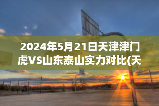 2024年5月21日天津津门虎VS山东泰山实力对比(天津津门虎vs北京)