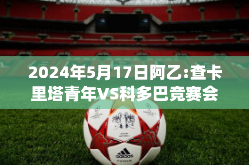 2024年5月17日阿乙:查卡里塔青年VS科多巴竞赛会赛前解析(查卡里塔斯vs国家报队)