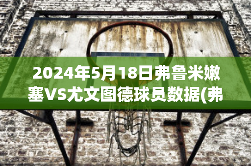 2024年5月18日弗鲁米嫩塞VS尤文图德球员数据(弗鲁米嫩塞对米内罗竞技比分预测)