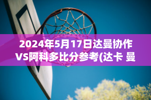 2024年5月17日达曼协作VS阿科多比分参考(达卡 曼联)