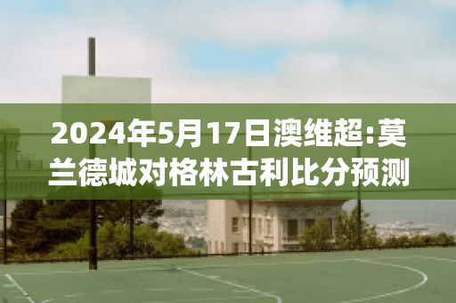 2024年5月17日澳维超:莫兰德城对格林古利比分预测(格兰莫雷)