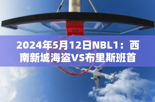 2024年5月12日NBL1：西南新城海盗VS布里斯班首都赛事分析