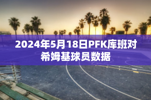 2024年5月18日PFK库班对希姆基球员数据