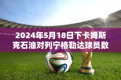 2024年5月18日下卡姆斯克石油对列宁格勒达球员数据