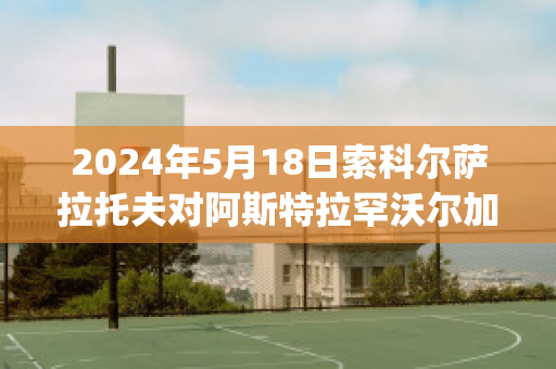 2024年5月18日索科尔萨拉托夫对阿斯特拉罕沃尔加球员数据(aik索尔纳vs厄斯特松德)