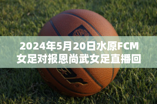 2024年5月20日水原FCM女足对报恩尚武女足直播回放