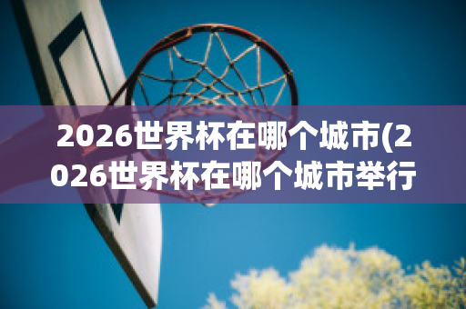 2026世界杯在哪个城市(2026世界杯在哪个城市举行的)