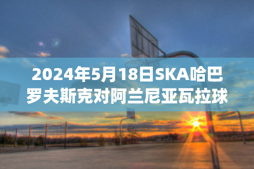 2024年5月18日SKA哈巴罗夫斯克对阿兰尼亚瓦拉球员数据(哈巴罗夫斯克对叶尼塞)