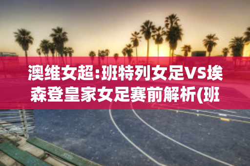 澳维女超:班特列女足VS埃森登皇家女足赛前解析(班特列 vs 休姆直播)