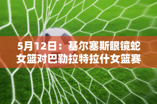 5月12日：基尔塞斯眼镜蛇女篮对巴勒拉特拉什女篮赛事预测