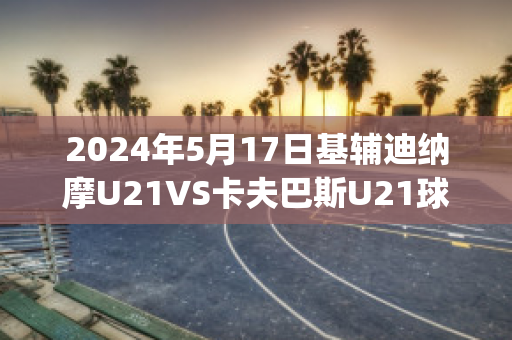 2024年5月17日基辅迪纳摩U21VS卡夫巴斯U21球员数据(欧冠基辅迪纳摩vs巴萨)