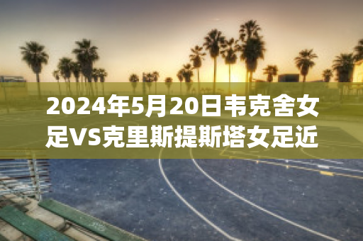 2024年5月20日韦克舍女足VS克里斯提斯塔女足近日赛程(克利夫兰大使女足vs莫特尔城)