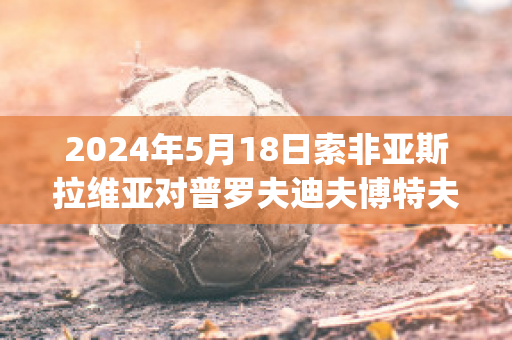 2024年5月18日索非亚斯拉维亚对普罗夫迪夫博特夫球员数据(索非亚罗丝)