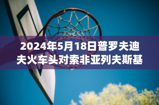 2024年5月18日普罗夫迪夫火车头对索非亚列夫斯基球员数据(普列索夫州)