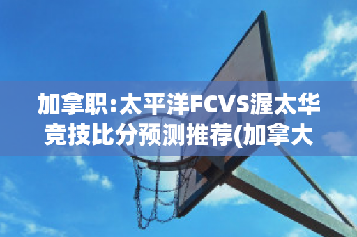 加拿职:太平洋FCVS渥太华竞技比分预测推荐(加拿大太平洋)