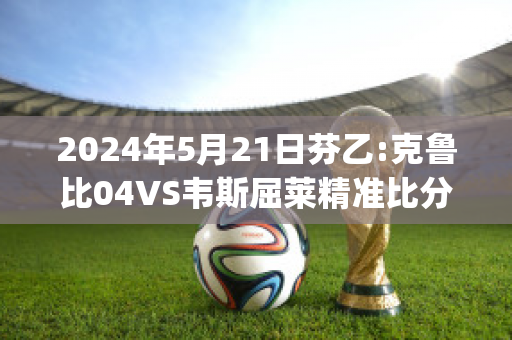 2024年5月21日芬乙:克鲁比04VS韦斯屈莱精准比分预测推荐(克鲁比04赛程)