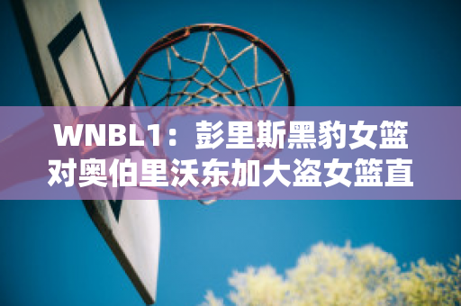 WNBL1：彭里斯黑豹女篮对奥伯里沃东加大盗女篮直播回放