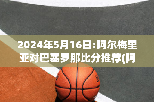 2024年5月16日:阿尔梅里亚对巴塞罗那比分推荐(阿尔梅里亚足球俱乐部)