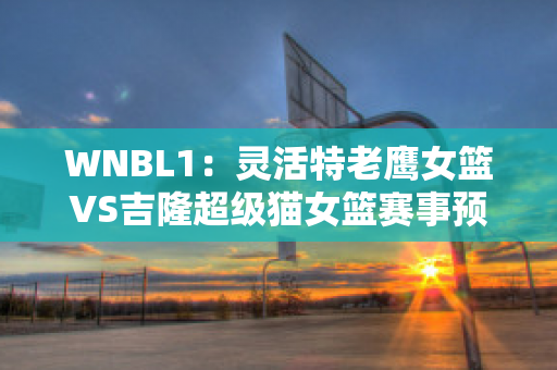 WNBL1：灵活特老鹰女篮VS吉隆超级猫女篮赛事预测