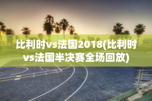 比利时vs法国2018(比利时vs法国半决赛全场回放)