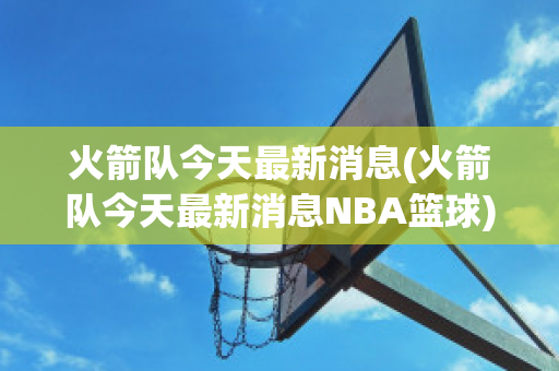 火箭队今天最新消息(火箭队今天最新消息NBA篮球)