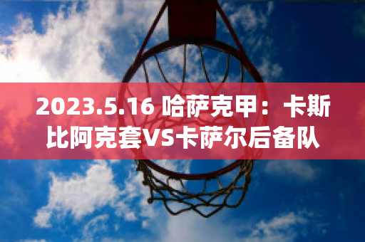 2023.5.16 哈萨克甲：卡斯比阿克套VS卡萨尔后备队实力对比(阿卡vs萨比利斯)