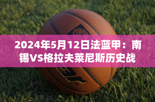 2024年5月12日法蓝甲：南锡VS格拉夫莱尼斯历史战绩(南锡vs巴黎fc)