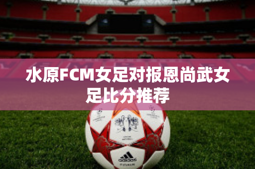 水原FCM女足对报恩尚武女足比分推荐