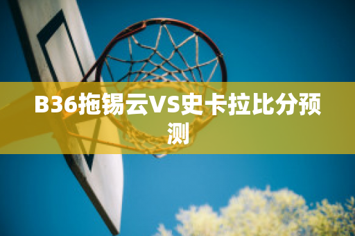 B36拖锡云VS史卡拉比分预测