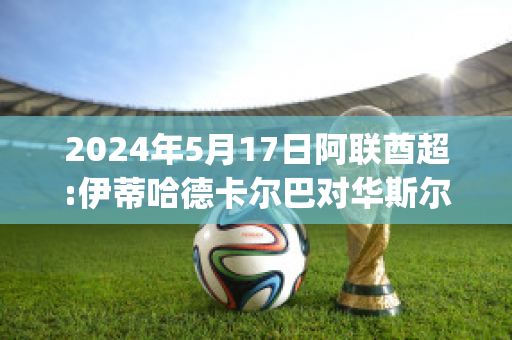 2024年5月17日阿联酋超:伊蒂哈德卡尔巴对华斯尔赛前解析(阿尔伊蒂哈德足球俱乐部)