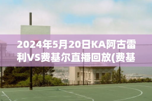 2024年5月20日KA阿古雷利VS费基尔直播回放(费基尔对阿克拉内斯)