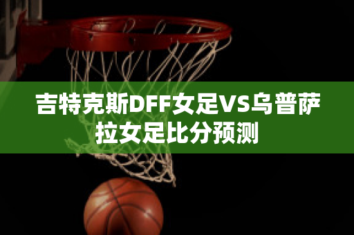 吉特克斯DFF女足VS乌普萨拉女足比分预测