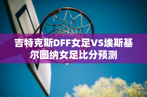 吉特克斯DFF女足VS埃斯基尔图纳女足比分预测