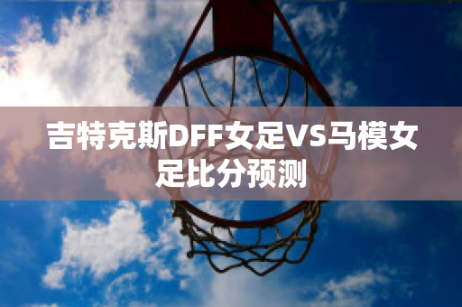 吉特克斯DFF女足VS马模女足比分预测