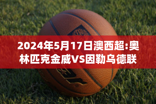 2024年5月17日澳西超:奥林匹克金威VS因勒乌德联赛前解析(威金斯集锦)