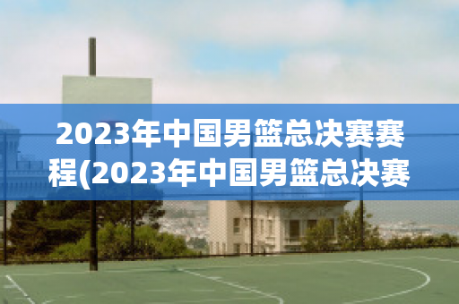 2023年中国男篮总决赛赛程(2023年中国男篮总决赛赛程时间)