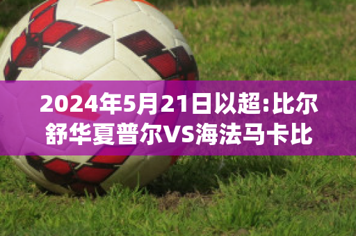 2024年5月21日以超:比尔舒华夏普尔VS海法马卡比比分预测(海法夏普尔足球俱乐部)