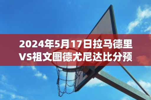 2024年5月17日拉马德里VS祖文图德尤尼达比分预测(马德里竞技乌拉圭后卫)