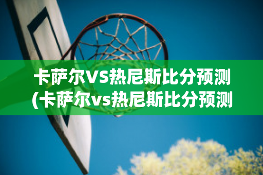 卡萨尔VS热尼斯比分预测(卡萨尔vs热尼斯比分预测分析)