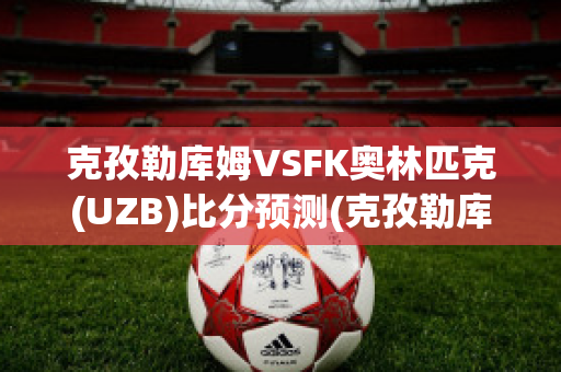 克孜勒库姆VSFK奥林匹克(UZB)比分预测(克孜勒库姆沙漠)