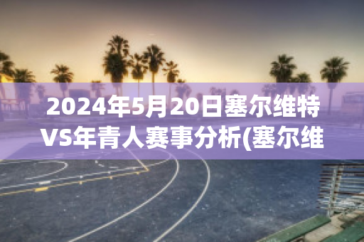 2024年5月20日塞尔维特VS年青人赛事分析(塞尔维特足球俱乐部)