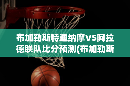 布加勒斯特迪纳摩VS阿拉德联队比分预测(布加勒斯特迪纳摩足球俱乐部)