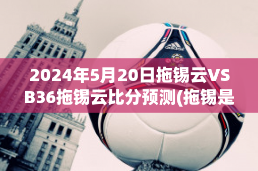 2024年5月20日拖锡云VSB36拖锡云比分预测(拖锡是什么意思)