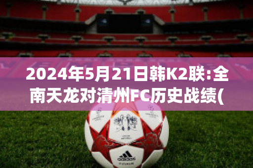 2024年5月21日韩K2联:全南天龙对清州FC历史战绩(全南天龙对首尔埃兰的比分预测)