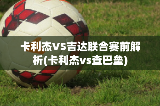 卡利杰VS吉达联合赛前解析(卡利杰vs查巴垒)