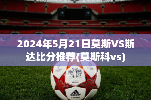 2024年5月21日莫斯VS斯达比分推荐(莫斯科vs)