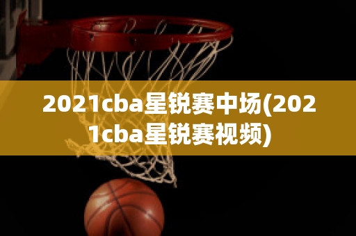 2021cba星锐赛中场(2021cba星锐赛视频)