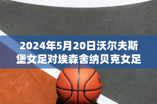 2024年5月20日沃尔夫斯堡女足对埃森舍纳贝克女足近日赛程(沃尔夫斯堡女足名单大全)