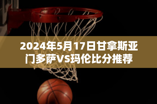 2024年5月17日甘拿斯亚门多萨VS玛伦比分推荐