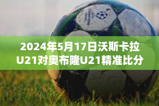 2024年5月17日沃斯卡拉U21对奥布隆U21精准比分预测推荐(沃斯卡拉足球俱乐部)